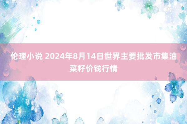 伦理小说 2024年8月14日世界主要批发市集油菜籽价钱行情