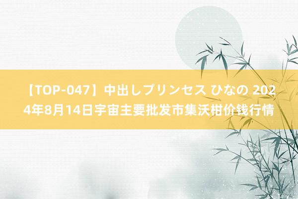 【TOP-047】中出しプリンセス ひなの 2024年8月14日宇宙主要批发市集沃柑价钱行情