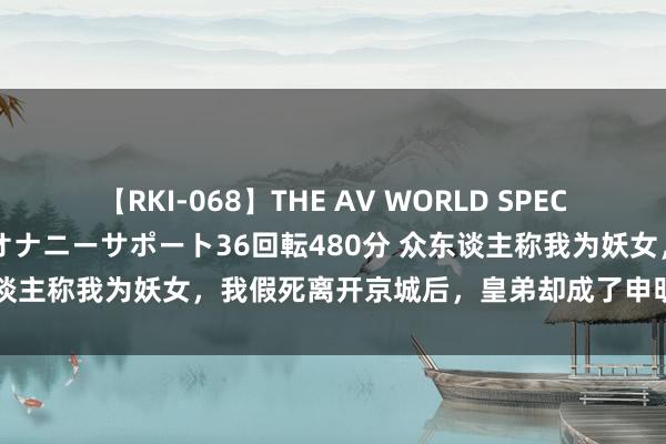 【RKI-068】THE AV WORLD SPECIAL あなただけに 最高のオナニーサポート36回転480分 众东谈主称我为妖女，我假死离开京城后，皇弟却成了申明远扬的暴君