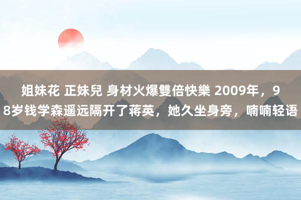 姐妹花 正妹兒 身材火爆雙倍快樂 2009年，98岁钱学森遥远隔开了蒋英，她久坐身旁，喃喃轻语