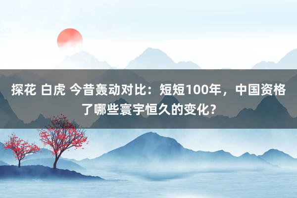 探花 白虎 今昔轰动对比：短短100年，中国资格了哪些寰宇恒久的变化？