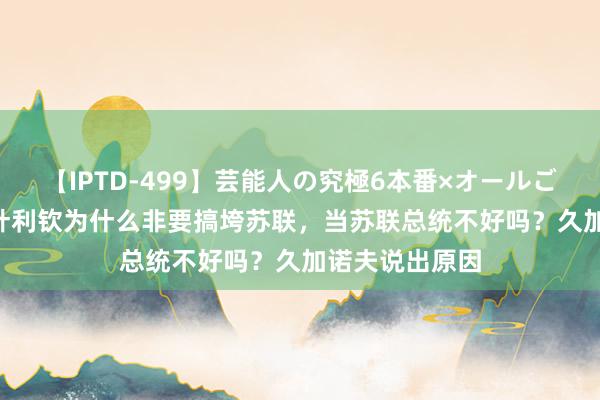 【IPTD-499】芸能人の究極6本番×オールごっくん AYA 叶利钦为什么非要搞垮苏联，当苏联总统不好吗？久加诺夫说出原因