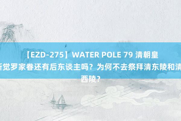 【EZD-275】WATER POLE 79 清朝皇室爱新觉罗家眷还有后东谈主吗？为何不去祭拜清东陵和清西陵？