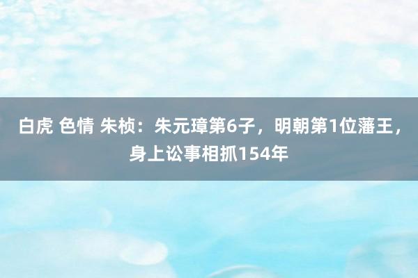 白虎 色情 朱桢：朱元璋第6子，明朝第1位藩王，身上讼事相抓154年