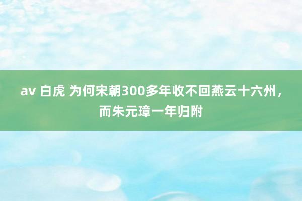 av 白虎 为何宋朝300多年收不回燕云十六州，而朱元璋一年归附