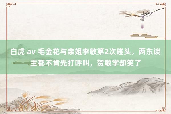 白虎 av 毛金花与亲姐李敏第2次碰头，两东谈主都不肯先打呼叫，贺敏学却笑了