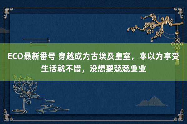 ECO最新番号 穿越成为古埃及皇室，本以为享受生活就不错，没想要兢兢业业