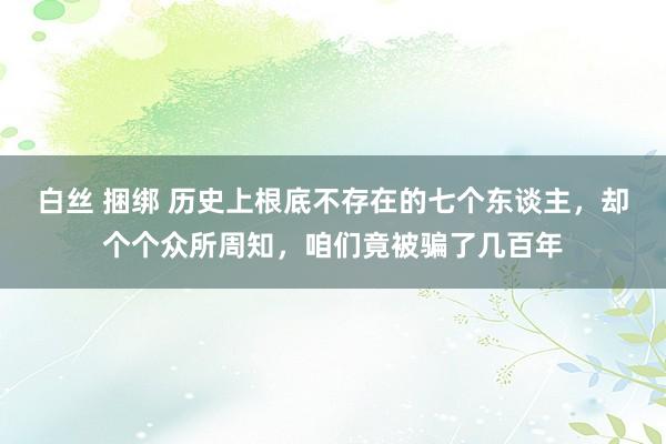 白丝 捆绑 历史上根底不存在的七个东谈主，却个个众所周知，咱们竟被骗了几百年