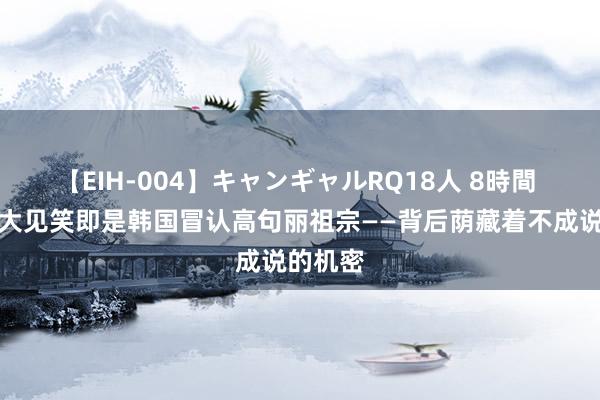 【EIH-004】キャンギャルRQ18人 8時間 寰宇最大见笑即是韩国冒认高句丽祖宗——背后荫藏着不成说的机密