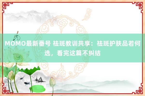 MOMO最新番号 祛斑教训共享：祛斑护肤品若何选，看完这篇不纠结