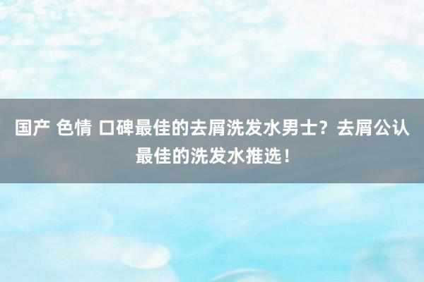 国产 色情 口碑最佳的去屑洗发水男士？去屑公认最佳的洗发水推选！