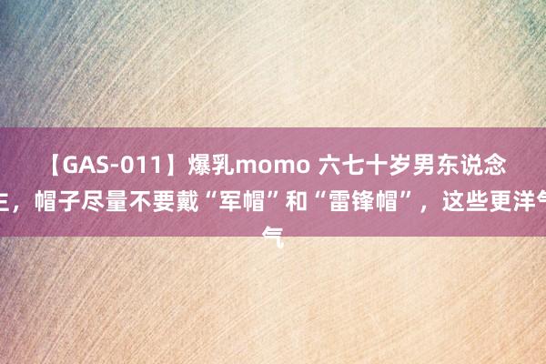 【GAS-011】爆乳momo 六七十岁男东说念主，帽子尽量不要戴“军帽”和“雷锋帽”，这些更洋气