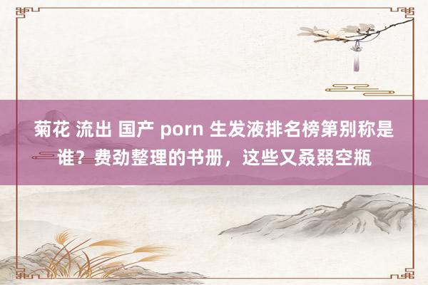 菊花 流出 国产 porn 生发液排名榜第别称是谁？费劲整理的书册，这些又叒叕空瓶