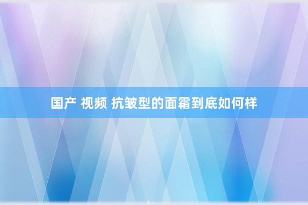 国产 视频 抗皱型的面霜到底如何样