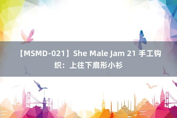 【MSMD-021】She Male Jam 21 手工钩织：上往下扇形小衫