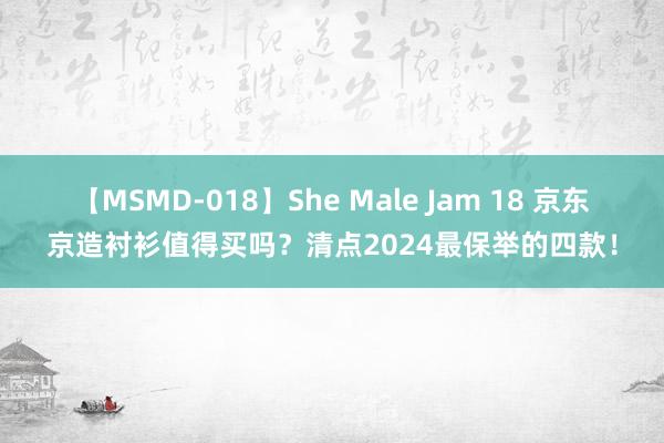 【MSMD-018】She Male Jam 18 京东京造衬衫值得买吗？清点2024最保举的四款！