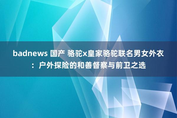 badnews 国产 骆驼x皇家骆驼联名男女外衣：户外探险的和善督察与前卫之选