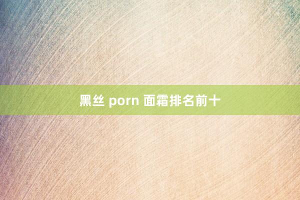 黑丝 porn 面霜排名前十