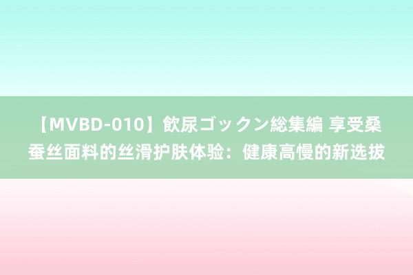 【MVBD-010】飲尿ゴックン総集編 享受桑蚕丝面料的丝滑护肤体验：健康高慢的新选拔