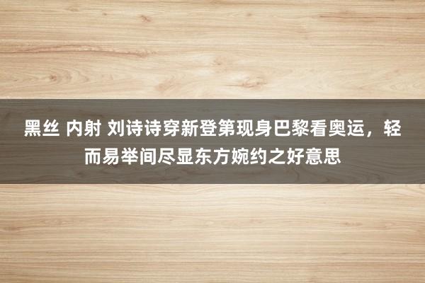 黑丝 内射 刘诗诗穿新登第现身巴黎看奥运，轻而易举间尽显东方婉约之好意思