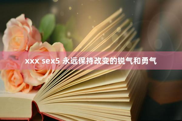 xxx sex5 永远保持改变的锐气和勇气