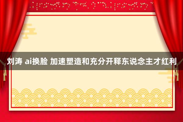 刘涛 ai换脸 加速塑造和充分开释东说念主才红利