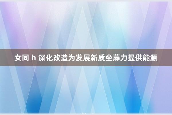 女同 h 深化改造为发展新质坐蓐力提供能源