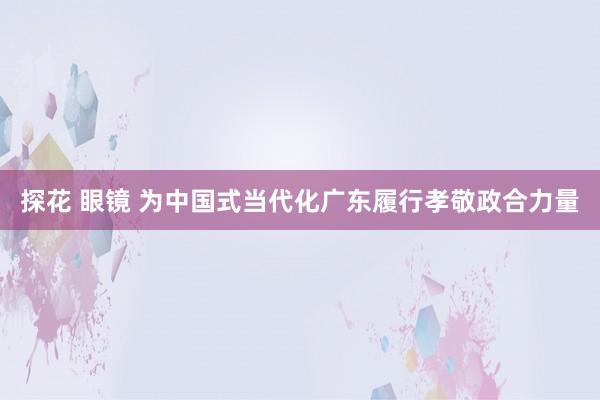 探花 眼镜 为中国式当代化广东履行孝敬政合力量