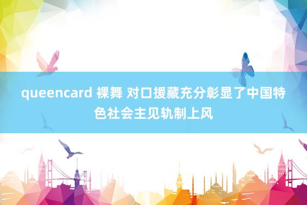 queencard 裸舞 对口援藏充分彰显了中国特色社会主见轨制上风