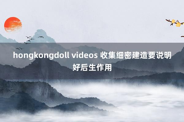 hongkongdoll videos 收集细密建造要说明好后生作用