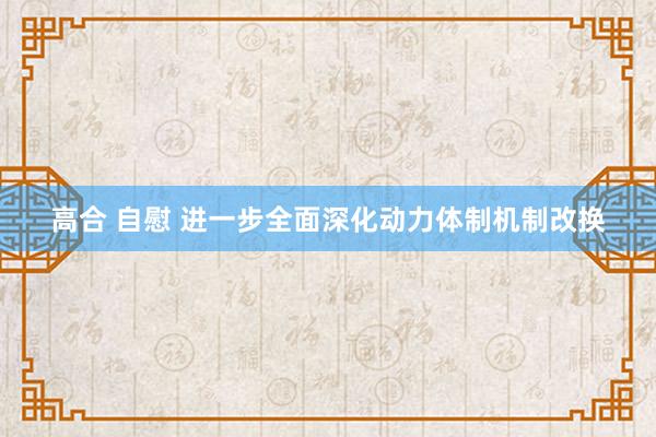 高合 自慰 进一步全面深化动力体制机制改换