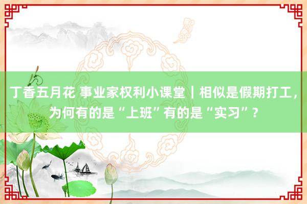 丁香五月花 事业家权利小课堂｜相似是假期打工，为何有的是“上班”有的是“实习”？