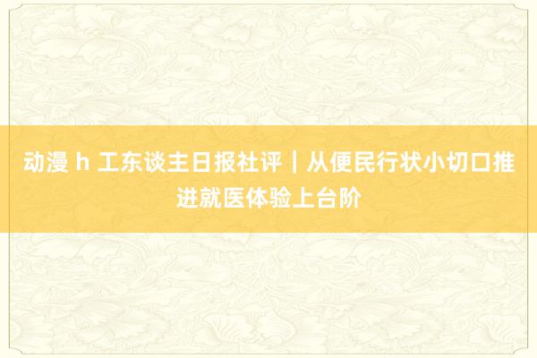 动漫 h 工东谈主日报社评｜从便民行状小切口推进就医体验上台阶