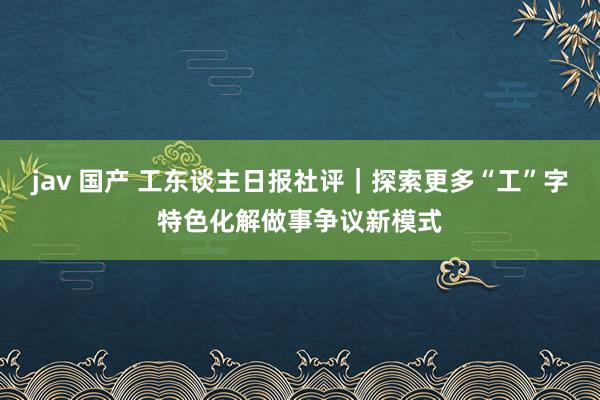 jav 国产 工东谈主日报社评｜探索更多“工”字特色化解做事争议新模式