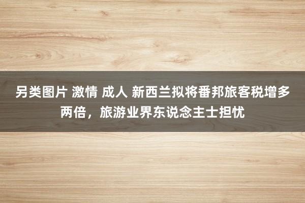 另类图片 激情 成人 新西兰拟将番邦旅客税增多两倍，旅游业界东说念主士担忧