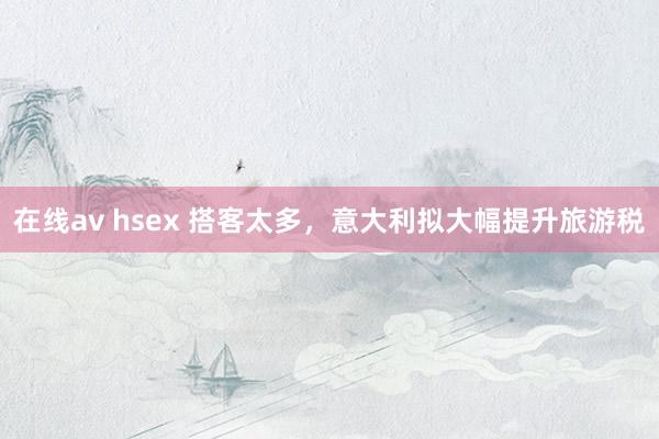 在线av hsex 搭客太多，意大利拟大幅提升旅游税