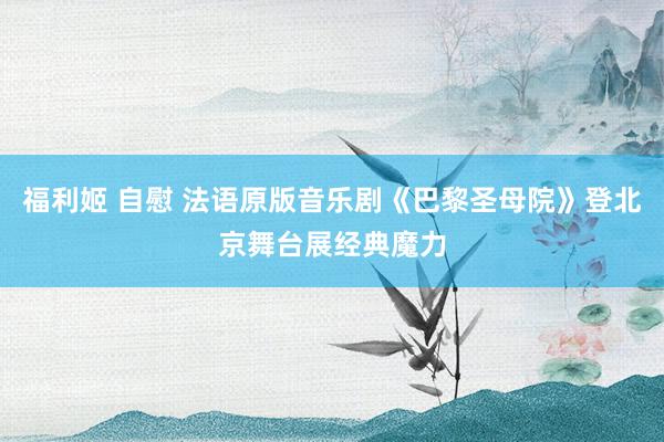 福利姬 自慰 法语原版音乐剧《巴黎圣母院》登北京舞台展经典魔力