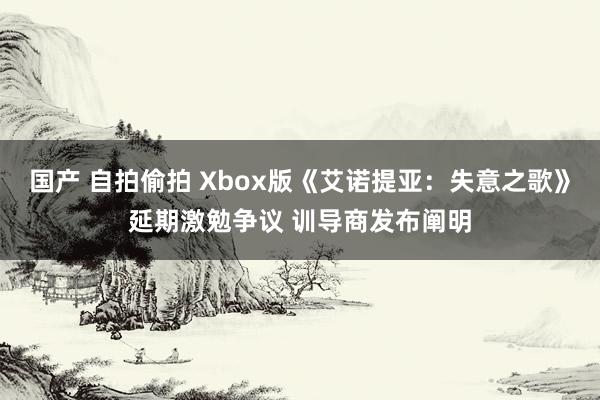 国产 自拍偷拍 Xbox版《艾诺提亚：失意之歌》延期激勉争议 训导商发布阐明