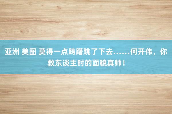 亚洲 美图 莫得一点踌躇跳了下去……何开伟，你救东谈主时的面貌真帅！