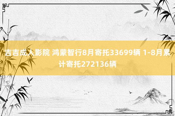 吉吉成人影院 鸿蒙智行8月寄托33699辆 1-8月累计寄托272136辆