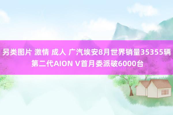 另类图片 激情 成人 广汽埃安8月世界销量35355辆 第二代AION V首月委派破6000台