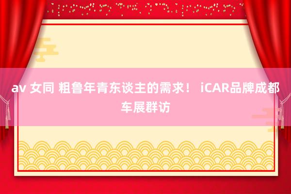 av 女同 粗鲁年青东谈主的需求！ iCAR品牌成都车展群访