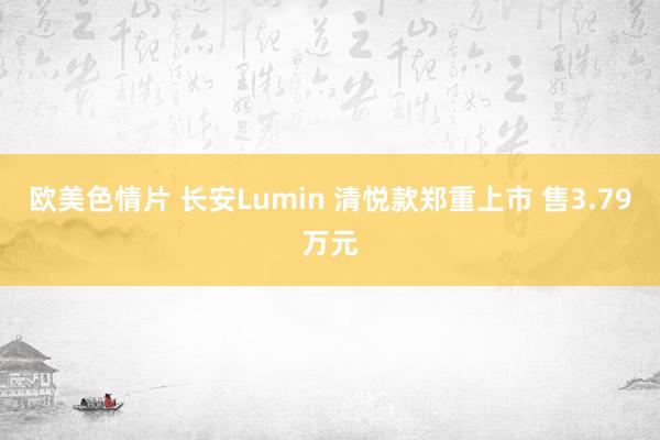 欧美色情片 长安Lumin 清悦款郑重上市 售3.79万元