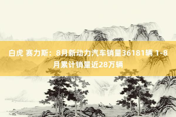 白虎 赛力斯：8月新动力汽车销量36181辆 1-8月累计销量近28万辆