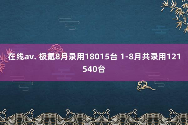 在线av. 极氪8月录用18015台 1-8月共录用121540台