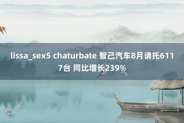 lissa_sex5 chaturbate 智己汽车8月请托6117台 同比增长239%