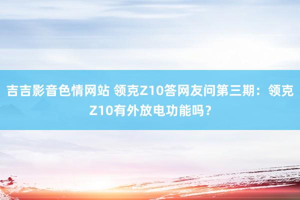 吉吉影音色情网站 领克Z10答网友问第三期：领克Z10有外放电功能吗？