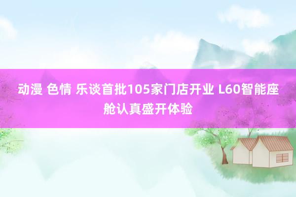 动漫 色情 乐谈首批105家门店开业 L60智能座舱认真盛开体验