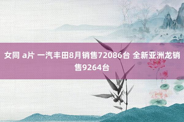 女同 a片 一汽丰田8月销售72086台 全新亚洲龙销售9264台