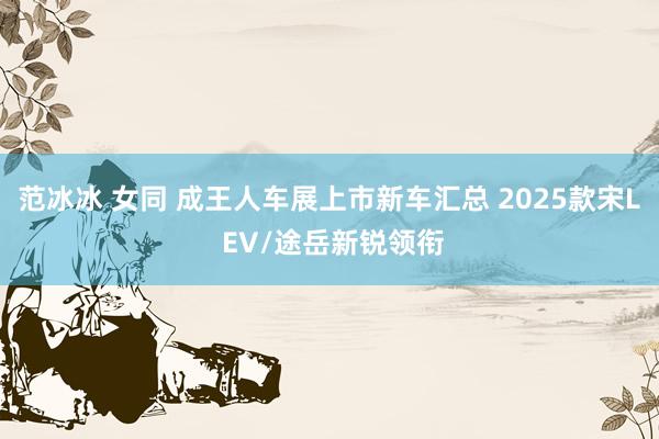 范冰冰 女同 成王人车展上市新车汇总 2025款宋L EV/途岳新锐领衔